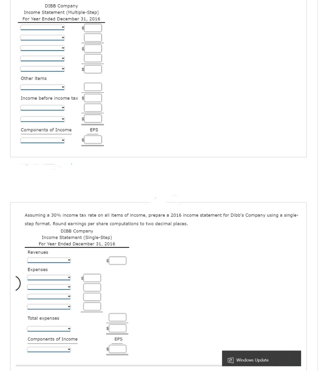 DIBB Company
Income Statement (Multiple-Step)
For Year Ended December 31, 2016
Other items
Income before income tax $
Components of Income
Assuming a 30% income tax rate on all items of income, prepare a 2016 income statement for Dibb's Company using a single-
step format. Round earnings per share computations to two decimal places.
DIBB Company
Income Statement (Single-Step)
For Year Ended December 31, 2016
Revenues
1010000 0000
Expenses
Total expenses
Components of Income.
EPS
Windows Update