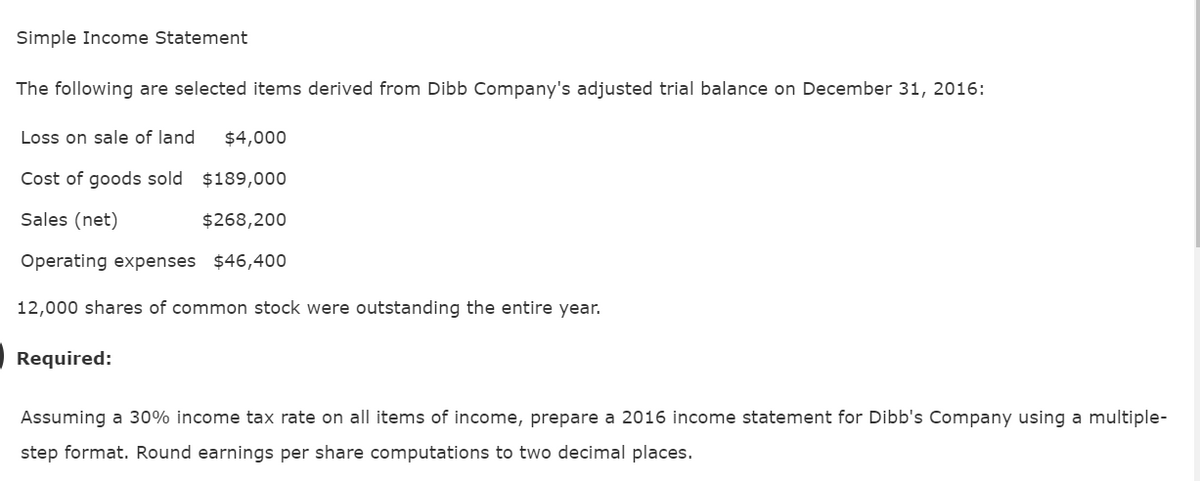 Simple Income Statement
The following are selected items derived from Dibb Company's adjusted trial balance on December 31, 2016:
Loss on sale of land $4,000
Cost of goods sold
$189,000
Sales (net)
$268,200
Operating expenses $46,400
12,000 shares of common stock were outstanding the entire year.
Required:
Assuming a 30% income tax rate on all items of income, prepare a 2016 income statement for Dibb's Company using a multiple-
step format. Round earnings per share computations to two decimal places.