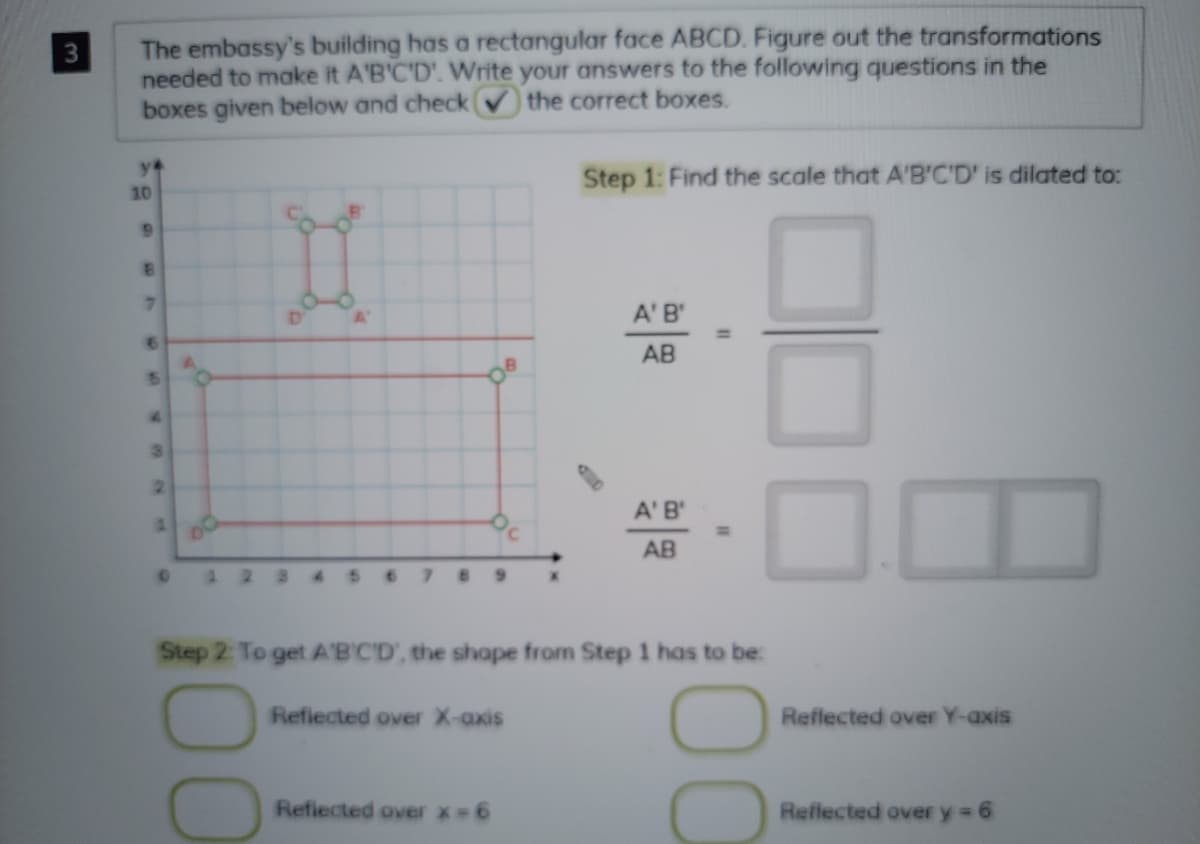 The embassy's building has a rectangular face ABCD. Figure out the transformations
needed to make it A'B'C'D'. Write your answers to the following questions in the
boxes given below and check the correct boxes.
Step 1: Find the scale that A'B'C'D' is dilated to:
10
A' B'
AB
15
2.
A' B'
AB
Step 2: To get A'B'CD', the shope from Step 1 has to be:
Refiected over X-axis
Reflected over Y-axis
Refiected over x-6
Reflected over y 6
