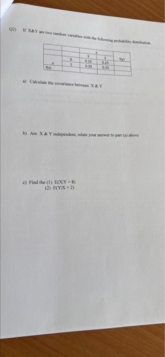 Q2) If X&Y are two random variables with the following probability distribution
X
3
2
0
0.25
0.25
Y
1
0.25
0.25
a) Calculate the covariance between X & Y
b) Are X & Y independent, relate your answer to part (a) above
e) Find the (1) E(XY-8)
(2) E(YX=2)