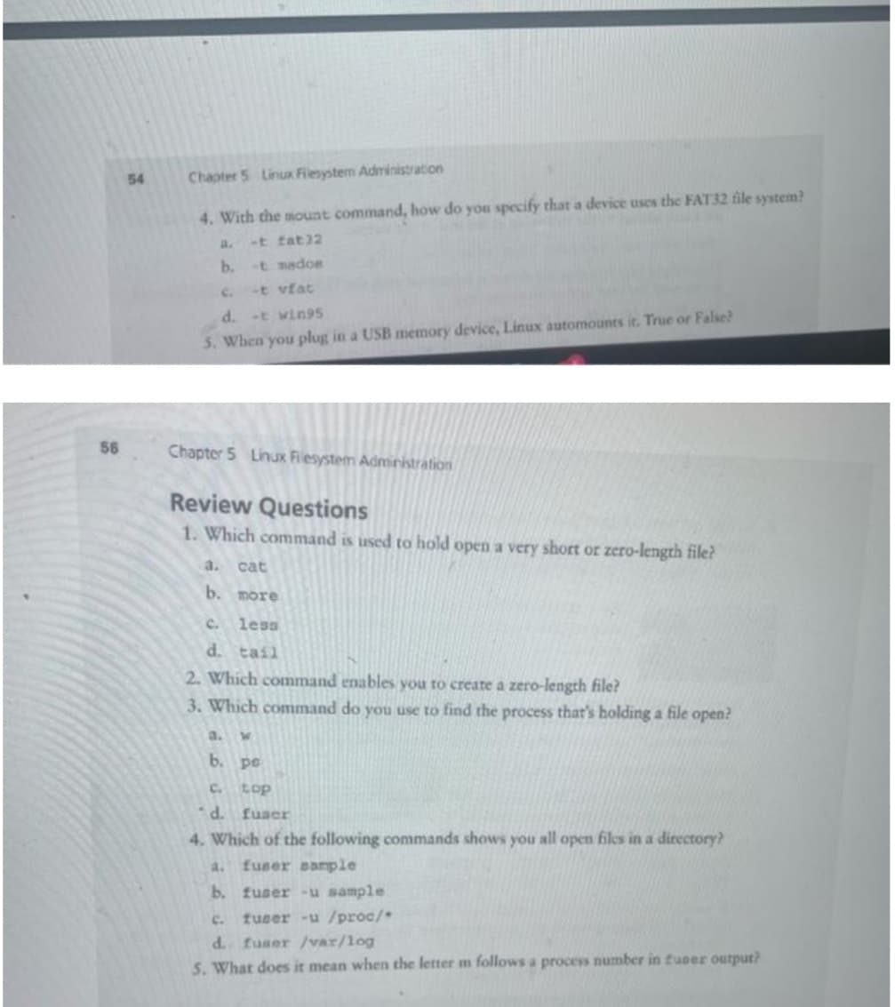 56
54
Chapter 5 Linux Filesystem Administration
4. With the mount command, how do you specify that a device uses the FAT32 file system?
a. -t fat32
b.
-t mados
-t vfat
d. -t wings
5. When you plug in a USB memory device, Linux automounts it. True or False?
Chapter 5 Linux Filesystem Administration
Review Questions
1. Which command is used to hold open a very short or zero-length file?
a. cat
b. more
c. less
d. tail
2. Which command enables you to create a zero-length file?
3. Which command do you use to find the process that's holding a file open?
W
b.
pe
C.
top
d. fuser
4. Which of the following commands shows you all open files in a directory?
a. fuser sample
b. fuser-u sample
C. fuser -u /proc/
d. fuser /var/log
5. What does it mean when the letter m follows a process number in funer output?