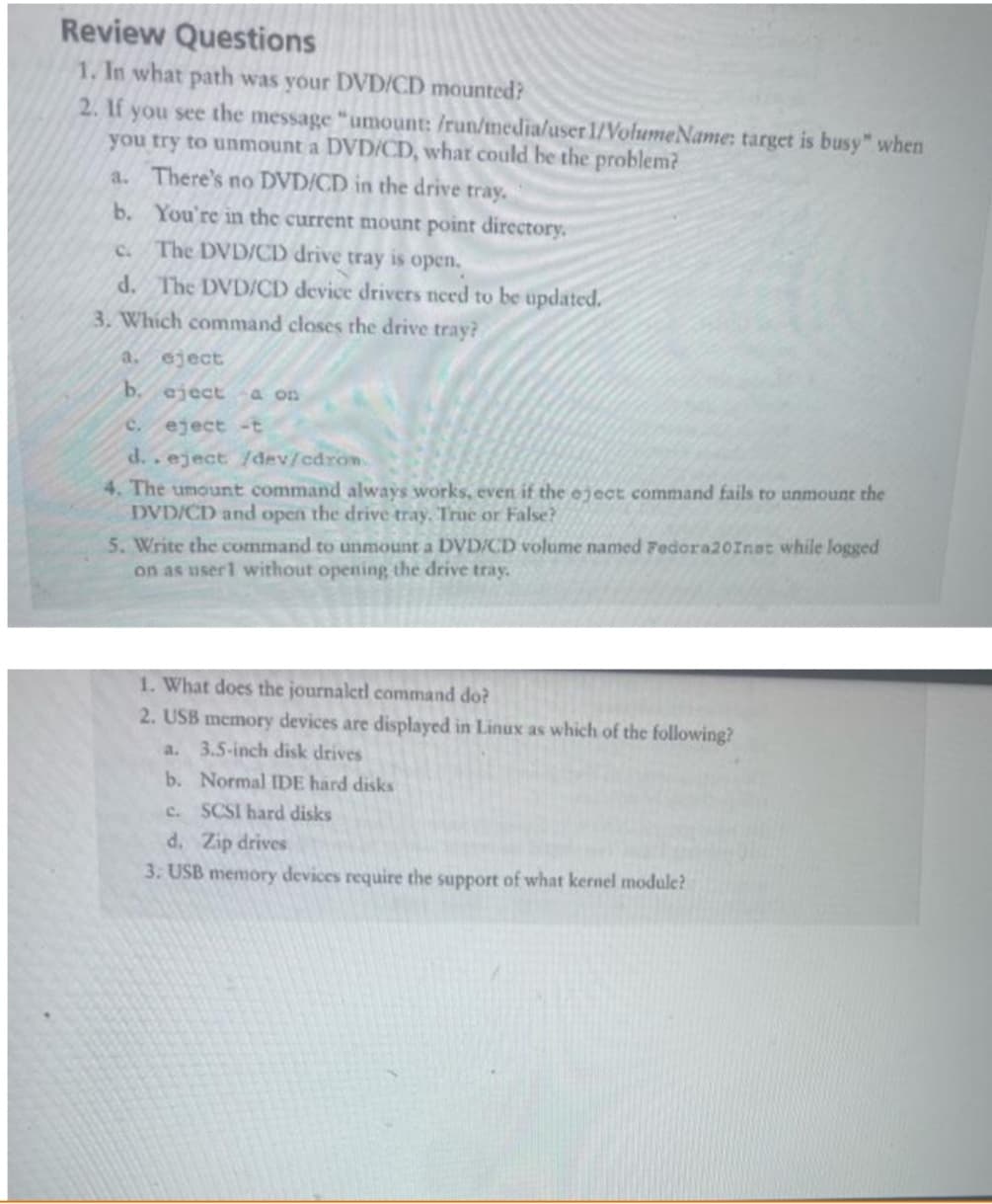 Review Questions
1. In what path was your DVD/CD mounted?
2. If you see the message "umount: /run/media/user 1/VolumeName: target is busy" when
you try to unmount a DVD/CD, what could be the problem?
a.
There's no DVD/CD in the drive tray.
You're in the current mount point directory.
The DVD/CD drive tray is open.
C.
d. The DVD/CD device drivers need to be updated.
3. Which command closes the drive tray?
b.
a. eject
b. eject a on
eject -t
d..eject /dev/cdrom.
4. The umount command always works, even if the eject command fails to unmount the
DVD/CD and open the drive tray. True or False?
5. Write the command to unmount a DVD/CD volume named Fedora20Inat while logged
on as user1 without opening the drive tray.
1. What does the journalctl command do?
2. USB memory devices are displayed in Linux as which of the following?
a. 3.5-inch disk drives
b. Normal IDE hard disks
c. SCSI hard disks
d. Zip drives
3. USB memory devices require the support of what kernel module?