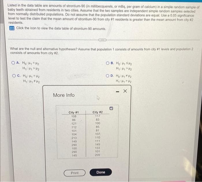 Listed in the data table are amounts of strontium-90 (in millibecquerels, or mBq, per gram of calcium) in a simple random sample of
baby teeth obtained from residents in two cities. Assume that the two samples are independent simple random samples selected
from normally distributed populations. Do not assume that the population standard deviations are equal. Use a 0.05 significance
level to test the claim that the mean amount of strontium-90 from city #1 residents is greater than the mean amount from city #2
residents.
Click the icon to view the data table of strontium-90 amounts.
What are the null and alternative hypotheses? Assume that population 1 consists of amounts from city #1 levels and population 2
consists of amounts from city #2.
OA. Ho: H₁ H₂
H₁: H₁ H₂
о с. Но: 141=12
H₁: H₁ H₂
More Info
City #1
108
86
121
112
101
104
213
149
290
100
290
145
Print
City #2
117
83
100
85
81
107
110
111
149
133
101
209
Done
OB. Ho: H₁ H₂
H₁: H₁ H₂
OD. Ho: ₁₂
H₁: H₁ H₂
63
- X