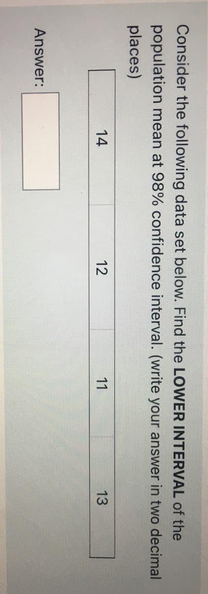 Consider the following data set below. Find the LOWER INTERVAL of the
population mean at 98% confidence interval. (write your answer in two decimal
places)
14
12
11
13
Answer:
