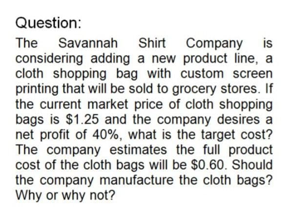 Question:
The Savannah Shirt Company is
considering adding a new product line, a
cloth shopping bag with custom screen
printing that will be sold to grocery stores. If
the current market price of cloth shopping
bags is $1.25 and the company desires a
net profit of 40%, what is the target cost?
The company estimates the full product
cost of the cloth bags will be $0.60. Should
the company manufacture the cloth bags?
Why or why not?