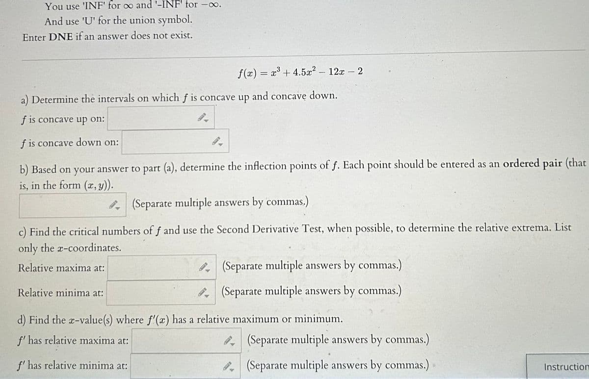 **Calculus Problem Analysis**

---

**Function:**

\[ f(x) = x^3 + 4.5x^2 - 12x - 2 \]

---

### Instructions:

- Use 'INF' to represent ∞ and '-INF' to represent -∞.
- Use 'U' for the union symbol.
- If an answer does not exist, enter DNE.

### Questions:

#### a) Determine the intervals on which \( f \) is concave up and concave down.

- \( f \) is concave up on:
  [Text box]

- \( f \) is concave down on:
  [Text box]

#### b) Based on your answer to part (a), determine the inflection points of \( f \). Each point should be entered as an ordered pair (that is, in the form \( (x, y) \)).

[Text box] 
(Separate multiple answers by commas.)

#### c) Find the critical numbers of \( f \) and use the Second Derivative Test, when possible, to determine the relative extrema. List only the \( x \)-coordinates.

- Relative maxima at:
  [Text box] 
  (Separate multiple answers by commas.)

- Relative minima at:
  [Text box] 
  (Separate multiple answers by commas.)

#### d) Find the \( x \)-value(s) where \( f'(x) \) has a relative maximum or minimum.

- \( f' \) has a relative maximum at:
  [Text box] 
  (Separate multiple answers by commas.)

- \( f' \) has a relative minimum at:
  [Text box] 
  (Separate multiple answers by commas.)

---

This analysis will guide you through finding concavity intervals, inflection points, critical numbers, and relative extrema of the given function \( f(x) \), enhancing your understanding of calculus concepts.

**[Instructions]**