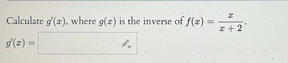 **Exercise: Finding the Derivative of the Inverse Function**

**Problem Statement:**
Calculate \( g'(x) \), where \( g(x) \) is the inverse of \( f(x) = \frac{x}{x+2} \).

**Solution:**

To find \(g'(x)\), follow these steps:

1. **Understand the Relationship Between \(f(x)\) and \(g(x)\):**
   Since \(g(x)\) is the inverse of \(f(x)\), we have \(f(g(x)) = x\) and \(g(f(x)) = x\).

2. **Implicit Differentiation:**
   Differentiate both sides of \(f(g(x)) = x\) with respect to \(x\):
   \[
   f'(g(x)) \cdot g'(x) = 1.
   \]

3. **Solve for \(g'(x)\):**
   \[
   g'(x) = \frac{1}{f'(g(x))}.
   \]

4. **Find \(f'(x)\):**
   Calculate the derivative of \(f(x)\) with respect to \(x\):
   \[
   f(x) = \frac{x}{x+2}.
   \]
   Using the quotient rule for differentiation, we get:
   \[
   f'(x) = \frac{(x+2) - x}{(x+2)^2} = \frac{2}{(x+2)^2}.
   \]

5. **Substitute Back:**
   \(
   f(g(x)) = x \Rightarrow g(x) = f^{-1}(x).
   \)
   Thus,
   \[
   g'(x) = \frac{(g(x)+2)^2}{2}.
   \]

Plugging the inverse function \(g(x)\) back can often be complex, but the critical part is calculating and using \(f'\) correctly as shown.

**Final Answer Box:**
\[
g'(x) = \boxed{\frac{(g(x)+2)^2}{2}}.
\]

The right-hand side empty box with a pencil icon signifies that the final value of \(g'(x)\) needs to be calculated from the derived expression using the correct inverse function.