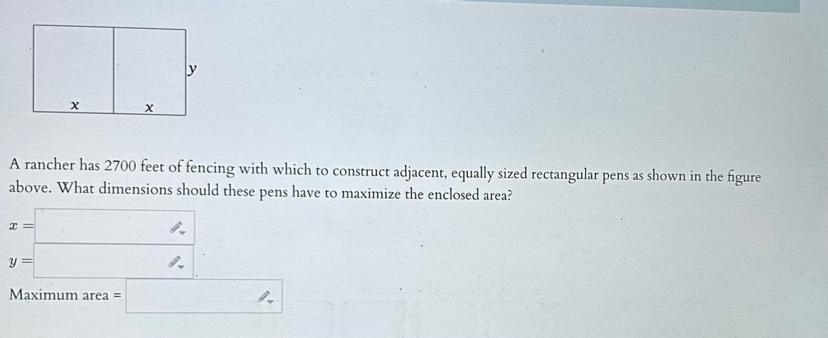 X=
X
y =
A rancher has 2700 feet of fencing with which to construct adjacent, equally sized rectangular pens as shown in the figure
above. What dimensions should these pens have to maximize the enclosed area?
X
Maximum area =
y
-