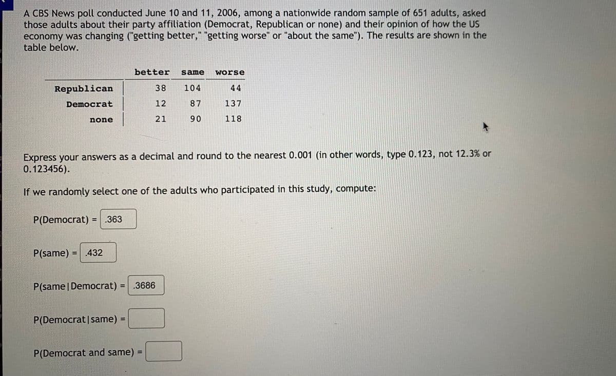 ### CBS News Poll Results - June 10 and 11, 2006

A CBS News poll conducted on June 10 and 11, 2006, among a nationwide random sample of 651 adults, asked these adults about their party affiliation (Democrat, Republican or none) and their opinion of how the US economy was changing ("getting better", "getting worse" or "about the same"). The results are shown in the table below.

|                   | better | same | worse |
|-------------------|--------|------|-------|
| **Republican**    | 38     | 104  | 44    |
| **Democrat**      | 12     | 87   | 137   |
| **none**          | 21     | 90   | 118   |

Express your answers as a decimal and round to the nearest 0.001 (in other words, type 0.123, not 12.3% or 0.123456).

#### Probability Computations

If we randomly select one of the adults who participated in this study, compute:

- \( P(\text{Democrat}) = 0.363 \)
- \( P(\text{same}) = 0.432 \)
- \( P(\text{same} \mid \text{Democrat}) = 0.3686 \)

Remaining calculations:

- \( P(\text{Democrat} \mid \text{same}) = \)
- \( P(\text{Democrat and same}) = \)