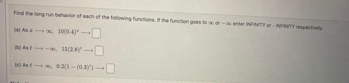 Find the long run behavior of each of the following functions. If the function goes to ∞ or -∞ enter INFINITY or- INFINITY respectively.
(a) As →∞, 10(0.4)
(b) Ast-∞, 15(2.8) -
(c) As t→∞, 0.2(1-(0.3)¹)→