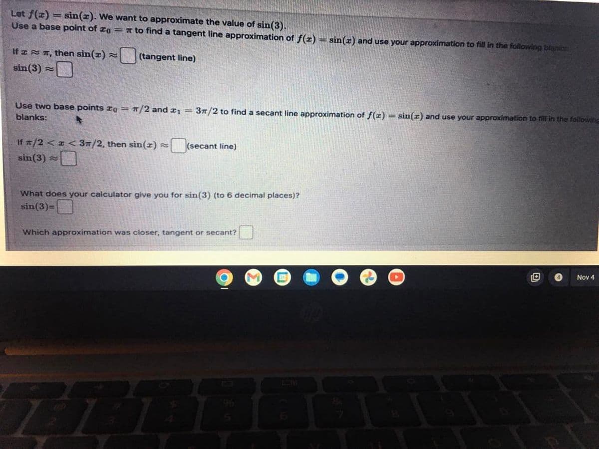 Let f(x) = sin(x). We want to approximate the value of sin(3).
Use a base point of = to find a tangent line approximation of f(x) = sin(x) and use your approximation to fill in the following blanics:
(tangent line)
If
sin (3)
, then sin(x) =
≈
Use two base points zo = π/2 and ₁ = 3/2 to find a secant line approximation of f(x) = sin(z) and use your approximation to fill in the following
blanks:
If x/2 < x < 3/2, then sin(2) ~(secant line)
sin (3)
What does your calculator give you for sin (3) (to 6 decimal places)?
sin(3)=
Which approximation was closer, tangent or secant?
77B
S
31
4
Nov 4