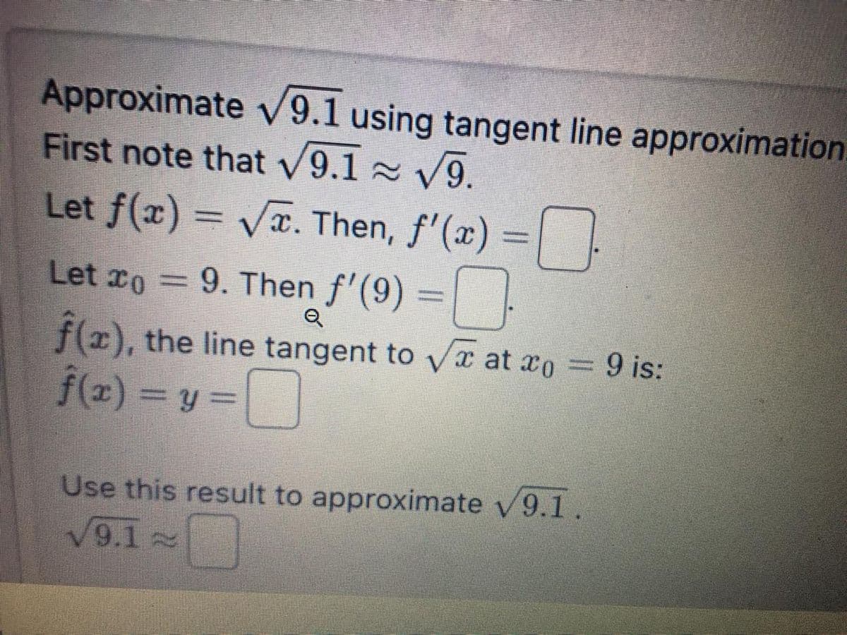 Approximate √9.1 using tangent line approximation.
First note that √9.1≈ √9.
Let ƒ(x) = √x. Then, ƒ'(x) = 0
Let
o
9. Then f'(9)
9. Then f'(9) =
Q
f), the line tangent to √ at xo = 9 is:
f(x)=y=
Use this result to approximate √9.1.
√9.12 0