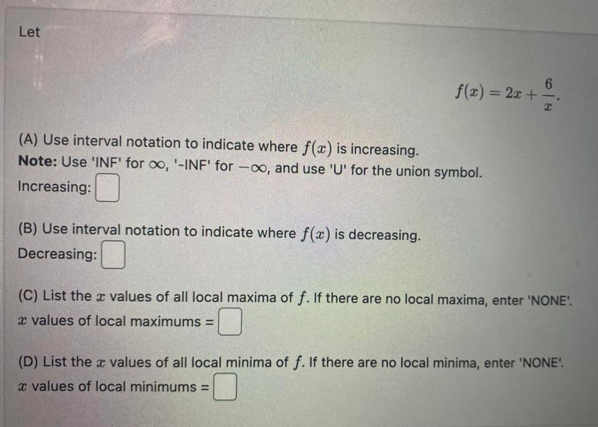 Let
f(x) = 2x +
(A) Use interval notation to indicate where f(x) is increasing.
Note: Use 'INF' for oo, '-INF' for -, and use 'U' for the union symbol.
Increasing:
(B) Use interval notation to indicate where f(x) is decreasing.
Decreasing:
6
X
(C) List the values of all local maxima of f. If there are no local maxima, enter 'NONE'.
x values of local maximums =
(D) List the values of all local minima of f. If there are no local minima, enter 'NONE'.
x values of local minimums =