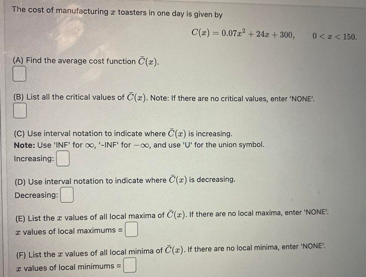 The cost of manufacturing a toasters in one day is given by
(A) Find the average cost function C(x).
C(x) = 0.07x² +24x + 300,
(B) List all the critical values of (x). Note: If there are no critical values, enter 'NONE'.
(C) Use interval notation to indicate where C(x) is increasing.
Note: Use 'INF' for ∞, '-INF' for -∞, and use 'U' for the union symbol.
Increasing:
0 < x < 150.
(D) Use interval notation to indicate where C(x) is decreasing.
Decreasing:
(E) List the values of all local maxima of C(x). If there are no local maxima, enter 'NONE'.
x values of local maximums =
(F) List the values of all local minima of C(x). If there are no local minima, enter 'NONE'.
x values of local minimums =