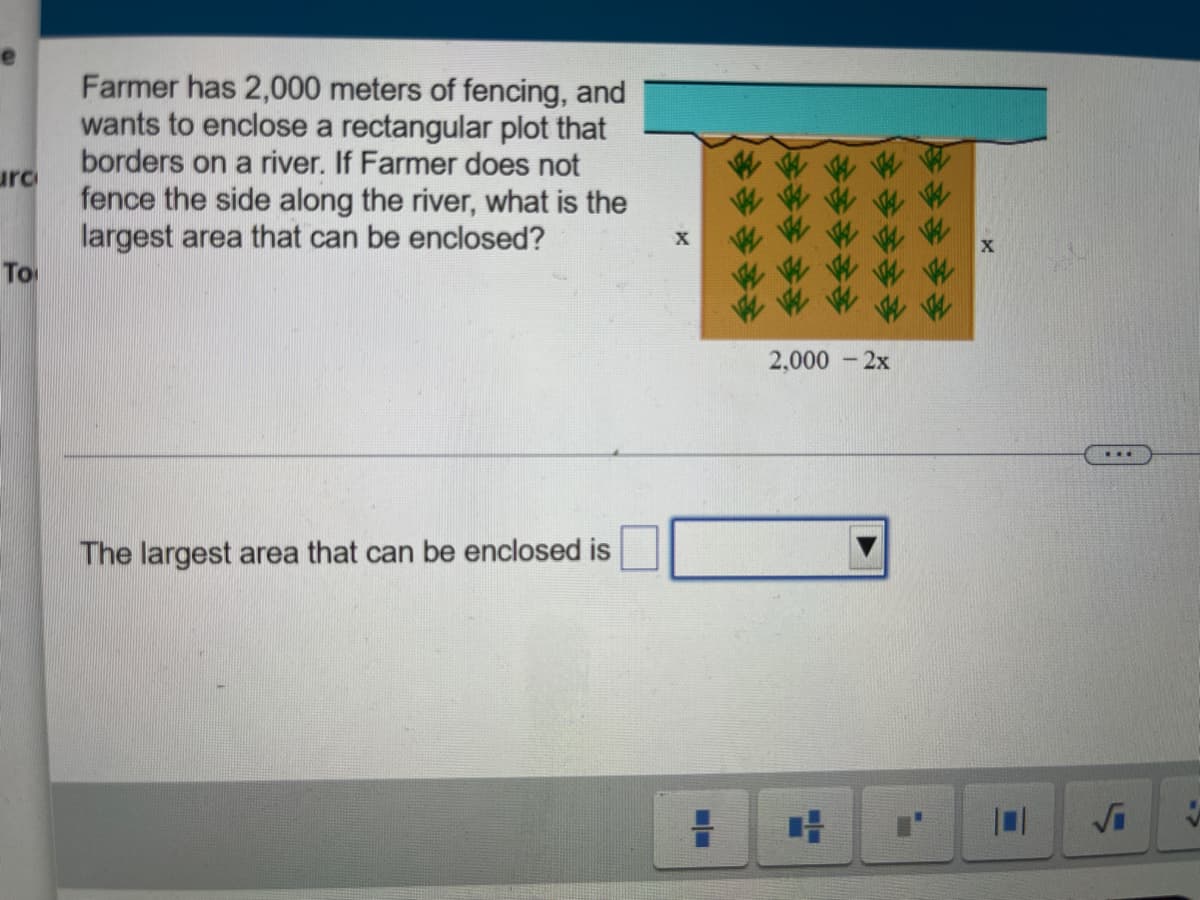 Farmer has 2,000 meters of fencing, and
wants to enclose a rectangular plot that
borders on a river. If Farmer does not
urc
fence the side along the river, what is the
largest area that can be enclosed?
To
2,000
- 2x
The largest area that can be enclosed is
