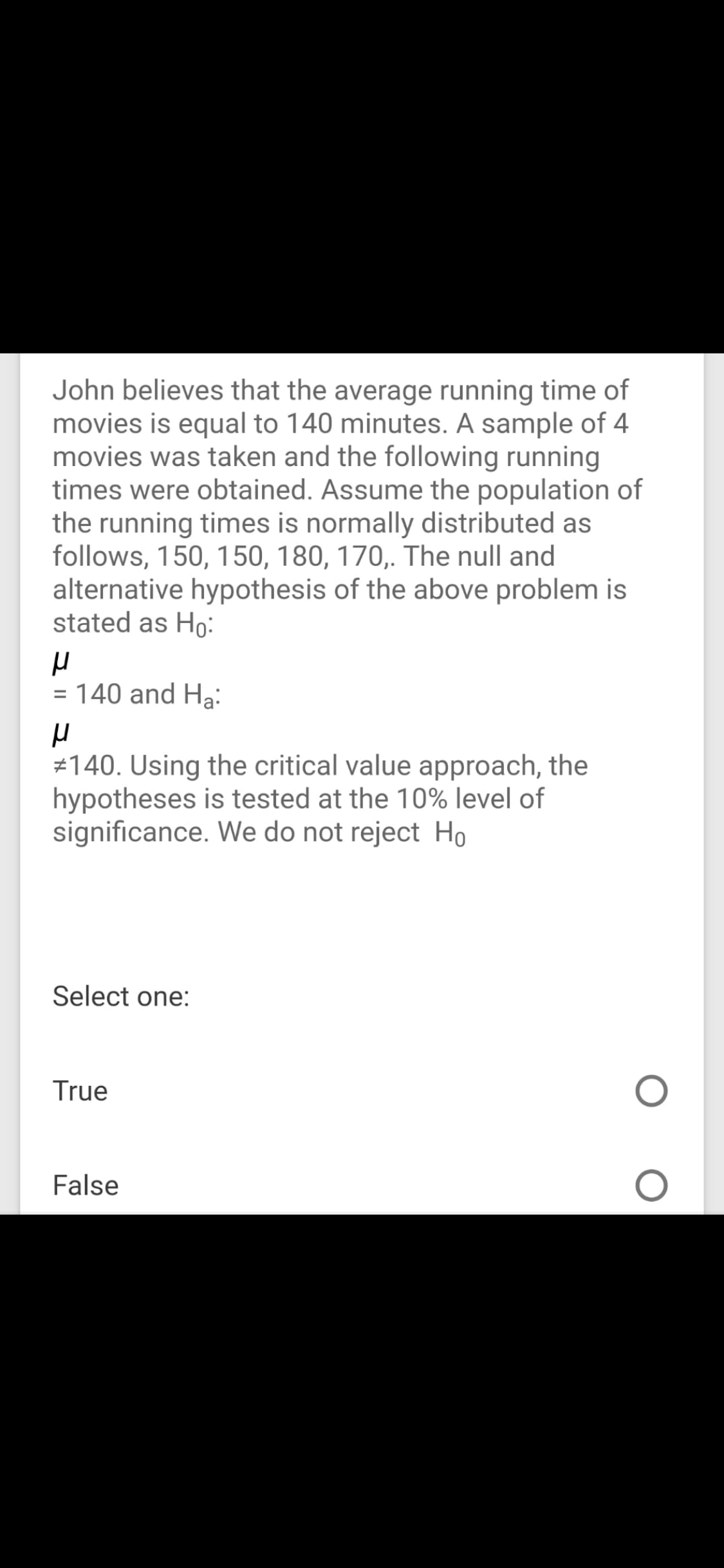 John believes that the average running time of
movies is equal to 140 minutes. A sample of 4
movies was taken and the following running
times were obtained. Assume the population of
the running times is normally distributed as
follows, 150, 150, 180, 170,. The null and
alternative hypothesis of the above problem is
stated as Ho:
