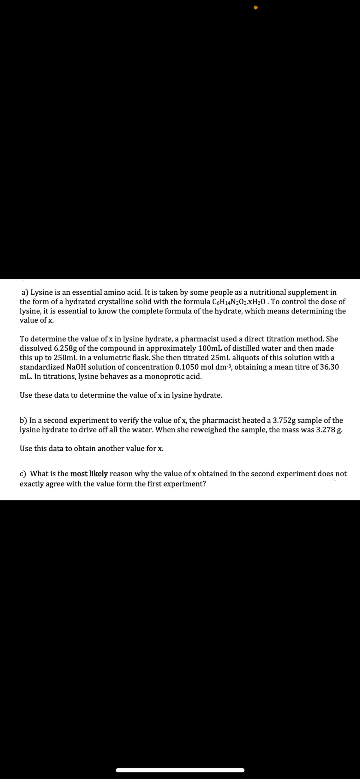 a) Lysine is an essential amino acid. It is taken by some people as a nutritional supplement in
the form of a hydrated crystalline solid with the formula C6H14N2O2.xH₂O . To control the dose of
lysine, it is essential to know the complete formula of the hydrate, which means determining the
value of x.
To determine the value of x in lysine hydrate, a pharmacist used a direct titration method. She
dissolved 6.258g of the compound in approximately 100mL of distilled water and then made
this up to 250mL in a volumetric flask. She then titrated 25mL aliquots of this solution with a
standardized NaOH solution of concentration 0.1050 mol dm-3, obtaining a mean titre of 36.30
mL. In titrations, lysine behaves as a monoprotic acid.
Use these data to determine the value of x in lysine hydrate.
b) In a second experiment to verify the value of x, the pharmacist heated a 3.752g sample of the
lysine hydrate to drive off all the water. When she reweighed the sample, the mass was 3.278 g.
Use this data to obtain another value for x.
c) What is the most likely reason why the value of x obtained in the second experiment does not
exactly agree with the value form the first experiment?