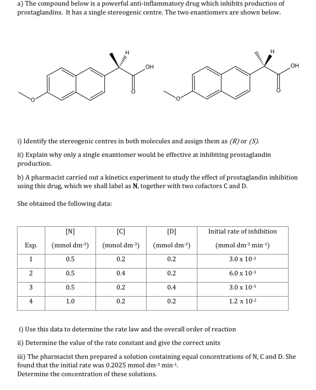 a) The compound below is a powerful anti-inflammatory drug which inhibits production of
prostaglandins. It has a single stereogenic centre. The two enantiomers are shown below.
i) Identify the stereogenic centres in both molecules and assign them as (R) or (S).
ii) Explain why only a single enantiomer would be effective at inhibiting prostaglandin
production.
Exp.
1
2
3
4
[N]
(mmol dm-³)
b) A pharmacist carried out a kinetics experiment to study the effect of prostaglandin inhibition
using this drug, which we shall label as N, together with two cofactors C and D.
She obtained the following data:
0.5
0.5
0.5
1.0
[C]
(mmol dm-³)
0.2
0.4
OH
0.2
0.2
[D]
(mmol dm-³)
0.2
0.2
0.4
0.2
H
Initial rate of inhibition
(mmol dm-³ min-¹)
3.0 x 10-3
6.0 x 10-3
3.0 x 10-3
1.2 x 10-²
OH
i) Use this data to determine the rate law and the overall order of reaction
ii) Determine the value of the rate constant and give the correct units
iii) The pharmacist then prepared a solution containing equal concentrations of N, C and D. She
found that the initial rate was 0.2025 mmol dm-³ min-¹.
Determine the concentration of these solutions.