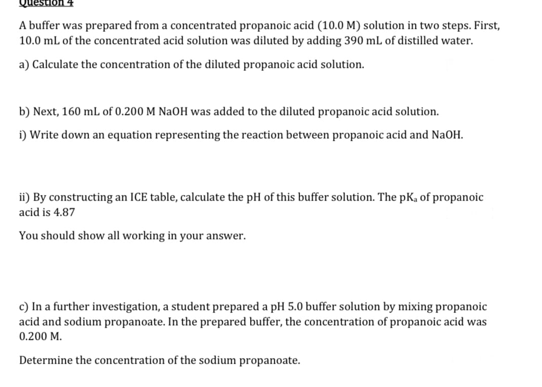 Question 4
A buffer was prepared from a concentrated propanoic acid (10.0 M) solution in two steps. First,
10.0 mL of the concentrated acid solution was diluted by adding 390 mL of distilled water.
a) Calculate the concentration of the diluted propanoic acid solution.
b) Next, 160 mL of 0.200 M NaOH was added to the diluted propanoic acid solution.
i) Write down an equation representing the reaction between propanoic acid and NaOH.
ii) By constructing an ICE table, calculate the pH of this buffer solution. The pKa of propanoic
acid is 4.87
You should show all working in your answer.
c) In a further investigation, a student prepared a pH 5.0 buffer solution by mixing propanoic
acid and sodium propanoate. In the prepared buffer, the concentration of propanoic acid was
0.200 M.
Determine the concentration of the sodium propanoate.