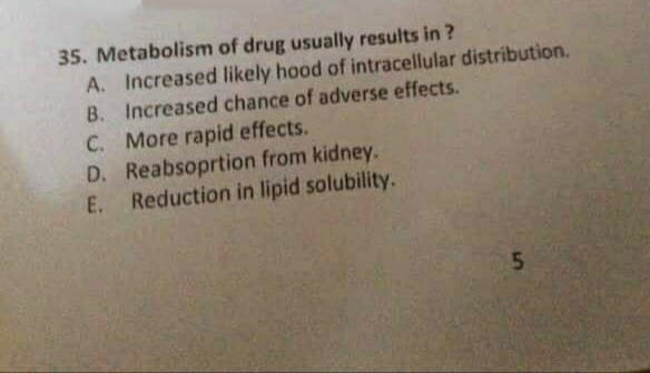 35. Metabolism of drug usually results in ?
A. Increased likely hood of intracellular distribution.
B. Increased chance of adverse effects.
C. More rapid effects.
D. Reabsoprtion from kidney.
E. Reduction in lipid solubility.
