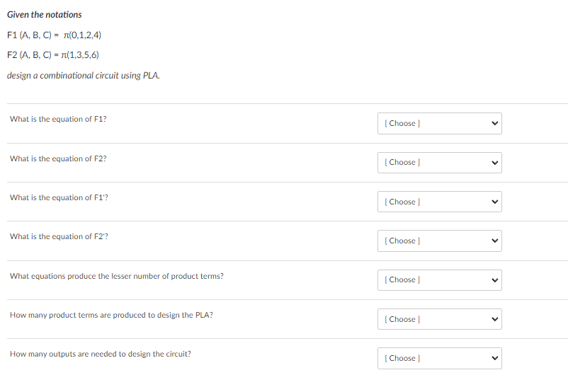Given the notations
F1 (A, B, C) = 1(0,1,2,4)
F2 (A, B, C) = 1(1,3,5,6)
design a combinational circuit using PLA.
What is the equation of F1?
[ Choose )
What is the equation of F2?
[ Choose )
What is the equation of F1'?
[ Choose )
What is the equation of F2'?
[ Choose )
What equations produce the lesser number of product terms?
[Choose )
How many product terms are produced to design the PLA?
[ Choose )
How many outputs are needed to design the circuit?
[ Choose )
>
>
>
>
>
>
>
