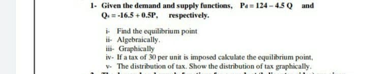 1- Given the demand and supply functions, Pa= 124- 4.5 Q and
Q. = -16.5 +0.5P, respectively.
i Find the equilibrium point
ii- Algebraically.
iii- Graphically
iv- If a tax of 30 per unit is imposed calculate the equilibrium point,
v- The distribution of tax. Show the distribution of tax graphically.
