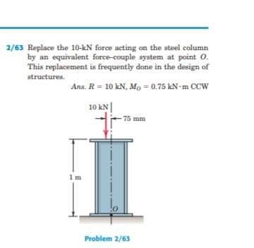 2/63 Replace the 10-kN force acting on the steel column
by an equivalent force-couple system at point O.
This replacement is frequently done in the design of
structures.
Ans. R = 10 kN, Mo = 0.75 kN-m CCW
10 kN|
75 mm
1m
Problem 2/63
