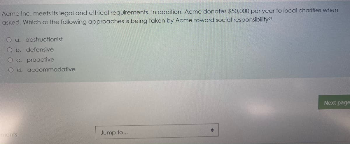 Acme Inc. meets its legal and ethical requirements. In addition, Acme donates $50,000 per year to local charities when
asked. Which of the following approaches is being taken by Acme toward social responsibility?
O a. obstructionist
O b. defensive
O c. proactive
O d. accommodative
Next page
ements
Jump to...
