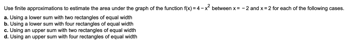 Use finite approximations to estimate the area under the graph of the function f(x) =4 – x between x = - 2 and x = 2 for each of the following cases.
a. Using a lower sum with two rectangles of equal width
b. Using a lower sum with four rectangles of equal width
c. Using an upper sum with two rectangles of equal width
d. Using an upper sum with four rectangles of equal width
