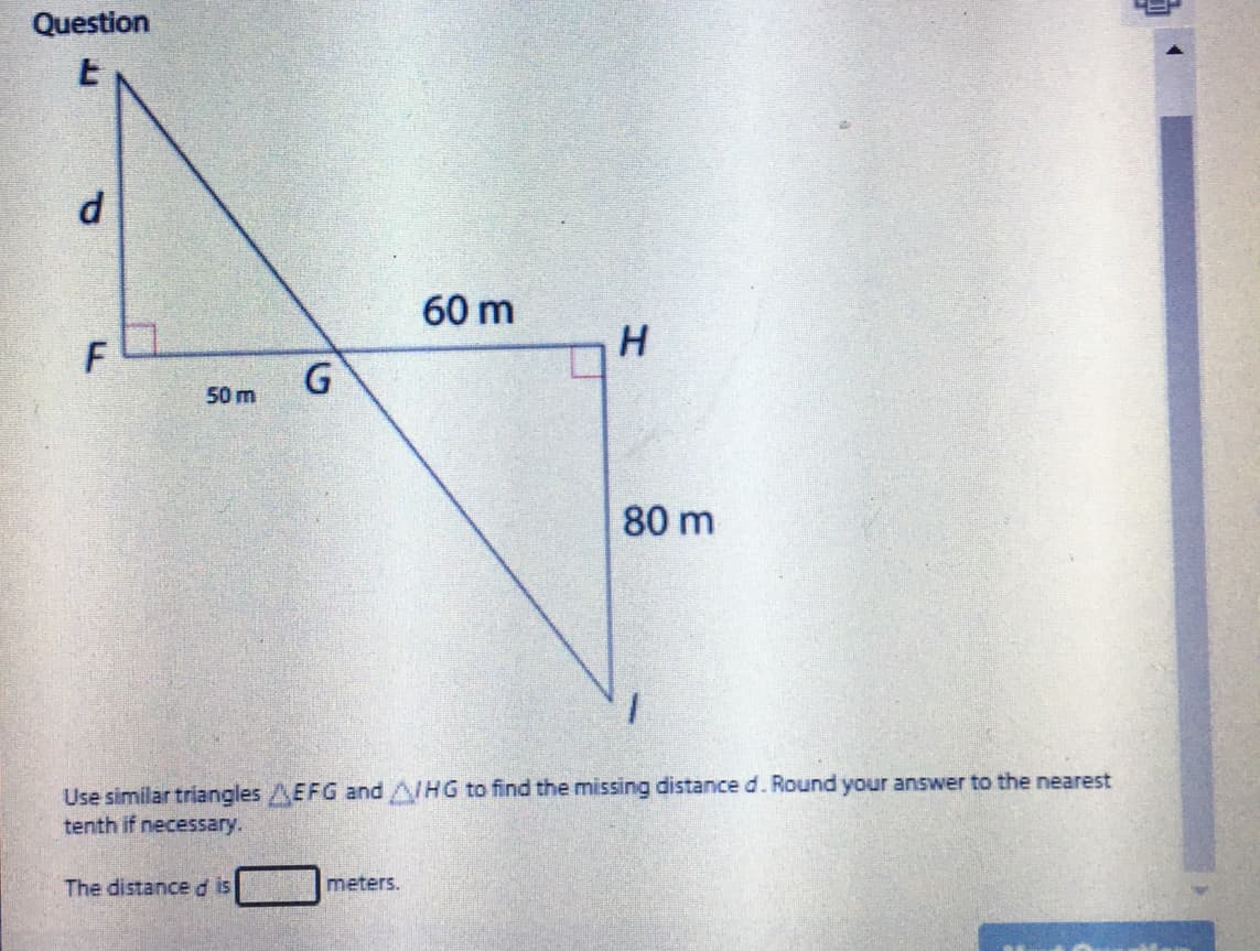 Question
d.
60 m
H
F
50 m
80 m
Use similar triangles AEFG andA/HG to find the missing distance d. Round your answer to the nearest
tenth if necessary.
The distanced is
meters.
