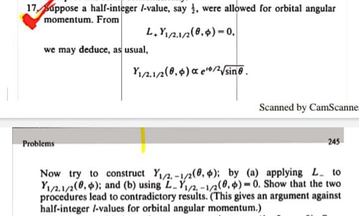 17 Suppose a half-integer /-value, say , were allowed for orbital angular
momentum. From
L,Y,212(0,$)= 0,
we may deduce, as usual,
Y12.12(0,4) a e'0/2Vsin@.
Scanned by CamScanne.
Problems
245
Now try to construct Y/2,-1/2(0, $); by (a) applying L. to
Y1/2,1/2(8,); and (b) using L Y/2, -1/2(0, $) =0. Show that the two
procedures lead to contradictory results. (This gives an argument against
half-integer /-values for orbital angular momentum.)
