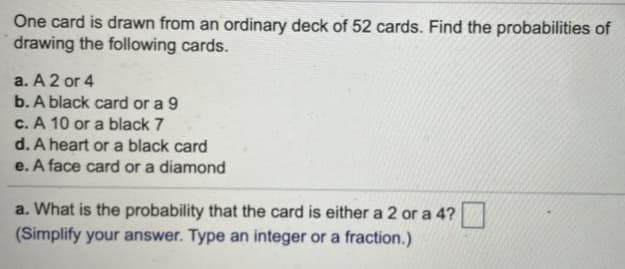 One card is drawn from an ordinary deck of 52 cards. Find the probabilities of
drawing the foliowing cards.
a. A 2 or 4
b. A black card or a 9
c. A 10 or a black 7
d. A heart or a black card
e. A face card or a diamond
a. What is the probability that the card is either a 2 or a 4?
(Simplify your answer. Type an integer or a fraction.)
