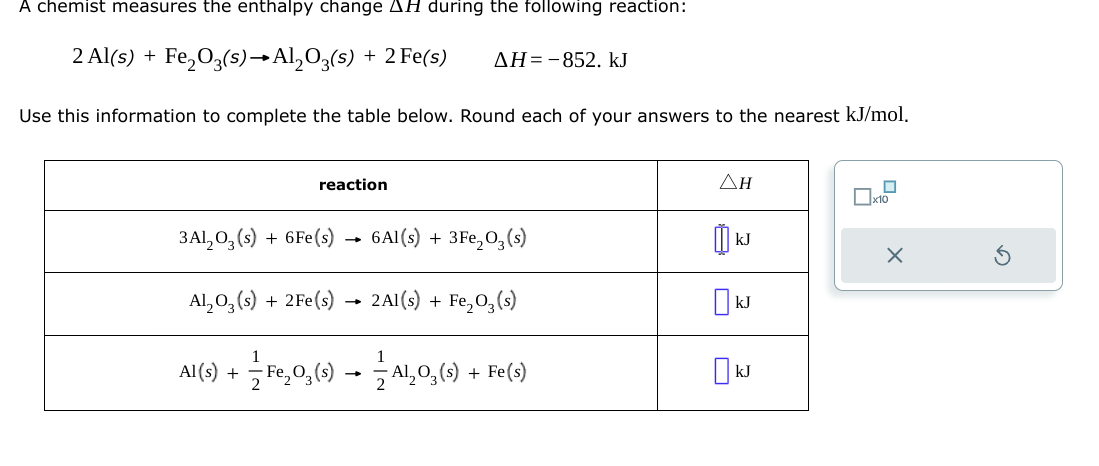 A chemist measures the enthalpy change AH during the following reaction:
2 Al(s) + Fe₂O3(s)→Al₂O3(s) + 2 Fe(s)
Use this information to complete the table below. Round each of your answers to the nearest kJ/mol.
reaction
3A1₂03 (s) + 6Fe(s)
Al₂O3(s) + 2Fe(s)
AH-852. kJ
6Al(s) + 3Fe₂O3(s)
2Al(s) + Fe₂O₂ (s)
Al(s) + Fe₂O₂ (s) → — Al₂O₂ (s) + Fe(s)
=
ΔΗ
kJ
kJ
☐ kJ
☐
x10
X