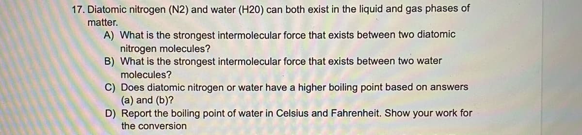 17. Diatomic nitrogen (N2) and water (H20) can both exist in the liquid and gas phases of
matter.
A) What is the strongest intermolecular force that exists between two diatomic
nitrogen molecules?
B) What is the strongest intermolecular force that exists between two water
molecules?
C) Does diatomic nitrogen or water have a higher boiling point based on answers
(a) and (b)?
D) Report the boiling point of water in Celsius and Fahrenheit. Show your work for
the conversion
