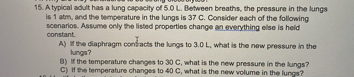 15. A typical adult has a lung capacity of 5.0 L. Between breaths, the pressure in the lungs
is 1 atm, and the temperature in the lungs is 37 C. Consider each of the following
scenarios. Assume only the listed properties change an everything else is held
constant.
A) If the diaphragm contracts the lungs to 3.0 L, what is the new pressure in the
lungs?
B) If the temperature changes to 30 C, what is the new pressure in the lungs?
C) If the temperature changes to 40 C, what is the new volume in the lungs?
