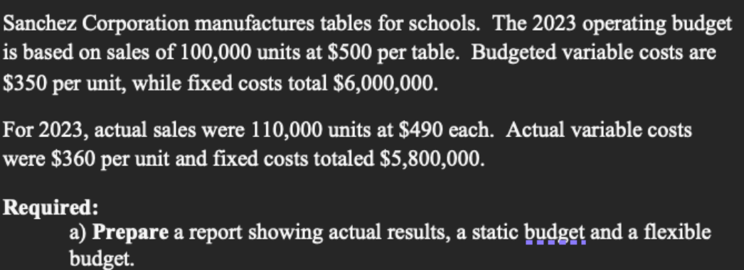 Sanchez Corporation manufactures tables for schools. The 2023 operating budget
is based on sales of 100,000 units at $500 per table. Budgeted variable costs are
$350 per unit, while fixed costs total $6,000,000.
For 2023, actual sales were 110,000 units at $490 each. Actual variable costs
were $360 per unit and fixed costs totaled $5,800,000.
Required:
a) Prepare a report showing actual results, a static budget and a flexible
budget.