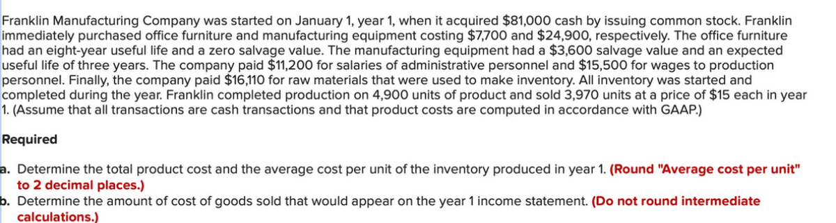 Franklin Manufacturing Company was started on January 1, year 1, when it acquired $81,000 cash by issuing common stock. Franklin
immediately purchased office furniture and manufacturing equipment costing $7,700 and $24,900, respectively. The office furniture
had an eight-year useful life and a zero salvage value. The manufacturing equipment had a $3,600 salvage value and an expected
useful life of three years. The company paid $11,200 for salaries of administrative personnel and $15,500 for wages to production
personnel. Finally, the company paid $16,110 for raw materials that were used to make inventory. All inventory was started and
completed during the year. Franklin completed production on 4,900 units of product and sold 3,970 units at a price of $15 each in year
1. (Assume that all transactions are cash transactions and that product costs are computed in accordance with GAAP.)
Required
a. Determine the total product cost and the average cost per unit of the inventory produced in year 1. (Round "Average cost per unit"
to 2 decimal places.)
b. Determine the amount of cost of goods sold that would appear on the year 1 income statement. (Do not round intermediate
calculations.)