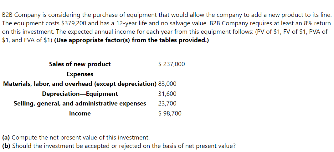 B2B Company is considering the purchase of equipment that would allow the company to add a new product to its line.
The equipment costs $379,200 and has a 12-year life and no salvage value. B2B Company requires at least an 8% return
on this investment. The expected annual income for each year from this equipment follows: (PV of $1, FV of $1, PVA of
$1, and FVA of $1) (Use appropriate factor(s) from the tables provided.)
Sales of new product
Expenses
Materials, labor, and overhead (except depreciation) 83,000
Depreciation Equipment
31,600
Selling, general, and administrative expenses
23,700
$ 98,700
Income
$ 237,000
(a) Compute the net present value of this investment.
(b) Should the investment be accepted or rejected on the basis of net present value?