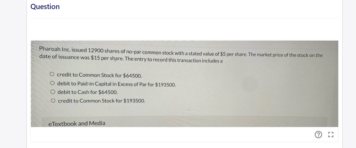 Question
Pharoah Inc. issued 12900 shares of no-par common stock with a stated value of $5 per share. The market price of the stock on the
date of issuance was $15 per share. The entry to record this transaction includes a
O credit to Common Stock for $64500.
O debit to Paid-in Capital in Excess of Par for $193500.
O debit to Cash for $64500.
O credit to Common Stock for $193500.
eTextbook and Media
Ⓒ⠀