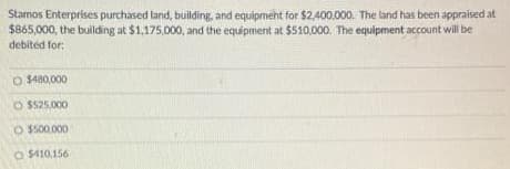 Stamos Enterprises purchased land, building, and equipment for $2,400,000. The land has been appraised at
$865,000, the building at $1,175,000, and the equipment at $510,000. The equipment account will be
debited for:
O $480,000
O $525.000
O $500,000
O $410,156