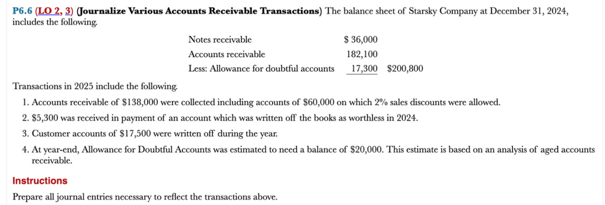 P6.6 (LO 2, 3) (Journalize Various Accounts Receivable Transactions) The balance sheet of Starsky Company at December 31, 2024,
includes the following.
Notes receivable
Accounts receivable
Less: Allowance for doubtful accounts
$ 36,000
182,100
17,300 $200,800
Transactions in 2025 include the following.
1. Accounts receivable of $138,000 were collected including accounts of $60,000 on which 2% sales discounts were allowed.
2. $5,300 was received in payment of an account which was written off the books as worthless in 2024.
3. Customer accounts of $17,500 were written off during the year.
4. At year-end, Allowance for Doubtful Accounts was estimated to need a balance of $20,000. This estimate is based on an analysis of aged accounts
receivable.
Instructions
Prepare all journal entries necessary to reflect the transactions above.