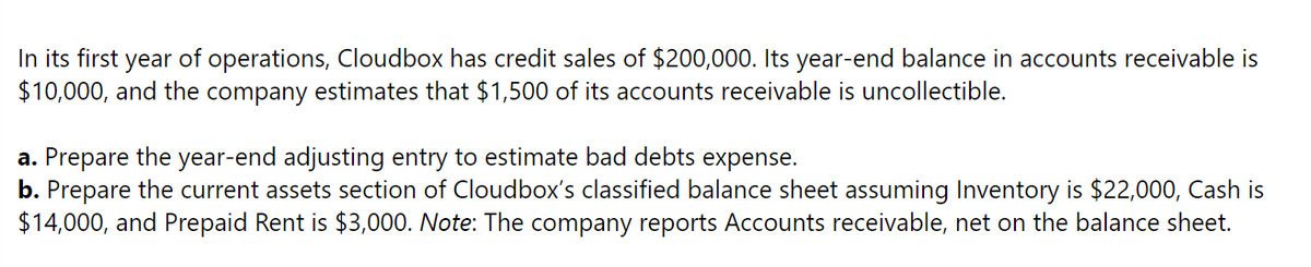 In its first year of operations, Cloudbox has credit sales of $200,000. Its year-end balance in accounts receivable is
$10,000, and the company estimates that $1,500 of its accounts receivable is uncollectible.
a. Prepare the year-end adjusting entry to estimate bad debts expense.
b. Prepare the current assets section of Cloudbox's classified balance sheet assuming Inventory is $22,000, Cash is
$14,000, and Prepaid Rent is $3,000. Note: The company reports Accounts receivable, net on the balance sheet.