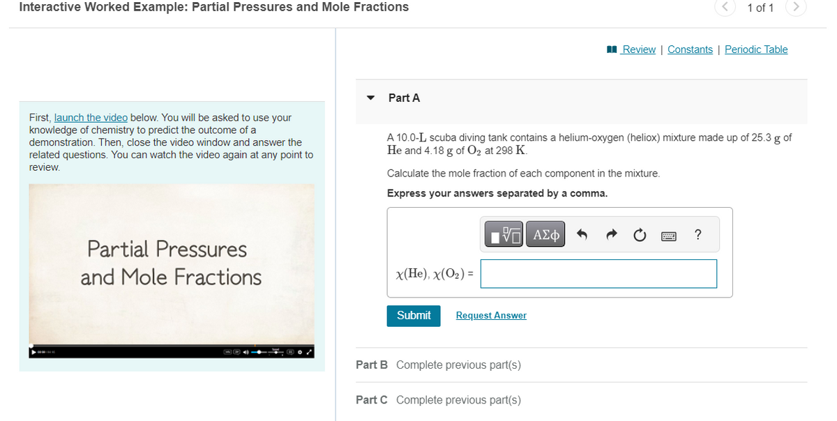 Interactive Worked Example: Partial Pressures and Mole Fractions
Part A
<
1 of 1
Review | Constants | Periodic Table
First, launch the video below. You will be asked to use your
knowledge of chemistry to predict the outcome of a
demonstration. Then, close the video window and answer the
related questions. You can watch the video again at any point to
review.
A 10.0-L scuba diving tank contains a helium-oxygen (heliox) mixture made up of 25.3 g of
He and 4.18 g of O2 at 298 K.
Calculate the mole fraction of each component in the mixture.
Express your answers separated by a comma.
ΜΕ ΑΣΦ
Partial Pressures
and Mole Fractions
x(He), x(O₂)=
Submit
Request Answer
Part B Complete previous part(s)
Part C Complete previous part(s)
?