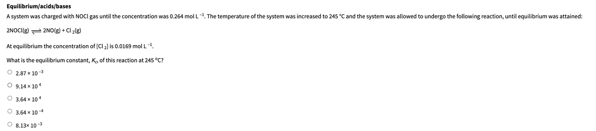 Equilibrium/acids/bases
A system was charged with NOCI gas until the concentration was 0.264 mol L-1. The temperature of the system was increased to 245 °C and the system was allowed to undergo the following reaction, until equilibrium was attained:
2NOCI(g) 2NO(g) + Cl2(g)
At equilibrium the concentration of [Cl 2] is 0.0169 mol L-1.
What is the equilibrium constant, Ko, of this reaction at 245 °C?
2.87 x 10
○ 9.14 × 10 4
O 3.64 × 104
3.64 × 10-4
8.13x 101