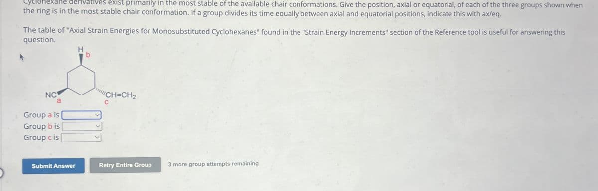 Cyclohexane derivatives exist primarily in the most stable of the available chair conformations. Give the position, axial or equatorial, of each of the three groups shown when
the ring is in the most stable chair conformation. If a group divides its time equally between axial and equatorial positions, indicate this with ax/eq.
The table of "Axial Strain Energies for Monosubstituted Cyclohexanes" found in the "Strain Energy Increments" section of the Reference tool is useful for answering this
question.
H
NC
a
Group a is
Group b is
Group c is
"CH=CH2
C
Submit Answer
Retry Entire Group
3 more group attempts remaining