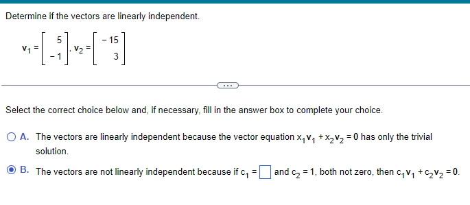 Determine if the vectors are linearly independent.
5
(4)
-1
V₂=
- 15
3
Select the correct choice below and, if necessary, fill in the answer box to complete your choice.
O A. The vectors are linearly independent because the vector equation X₁V₁ + x₂ V₂ = 0 has only the trivial
solution.
B. The vectors are not linearly independent because if c₁
=
and c₂ = 1, both not zero, then c₁V₁ + C₂V₂ = 0.