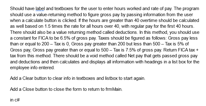 Should have label and textboxes for the user to enter hours worked and rate of pay. The program
should use a value-returning method to figure gross pay by passing information from the user
when a calculate button is clicked. If the hours are greater than 40 overtime should be calculated
as well based on 1.5 times the rate for all hours over 40, with regular pay for the first 40 hours.
There should also be a value returning method called deductions. In this method, you should use
a constant for FICA to be 6.5% of gross pay. Taxes should be figured as follows: Gross pay less
than or equal to 200 - Tax is 0, Gross pay greater than 200 but less than 500 – Tax is 5% of
Gross pay, Gross pay greater than or equal to 500 - Taxis 7.5% of gross pay. Return FICA tax +
tax from this method. There should be a void method called Net pay that gets passed gross pay
and deductions and then calculates and displays all information with headings in a list box for the
employee info entered.
Add a Clear button to clear info in textboxes and listbox to start again.
Add a Close button to close the form to return to frm Main.
in c#