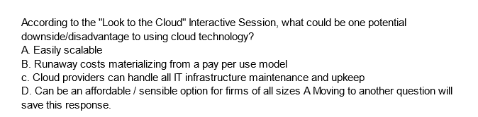 According to the "Look to the Cloud" Interactive Session, what could be one potential
downside/disadvantage to using cloud technology?
A Easily scalable
B. Runaway costs materializing from a pay per use model
c. Cloud providers can handle all IT infrastructure maintenance and upkeep
D. Can be an affordable / sensible option for firms of all sizes A Moving to another question will
save this response.