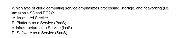 Which type of cloud computing service emphasizes processing, storage, and networking (i.e.
Amazon's S3 and EC2)?
A Measured Service
B. Platform as a Service (PaaS)
c. Infrastructure as a Service (laaS)
D. Software as a Service (SaaS)