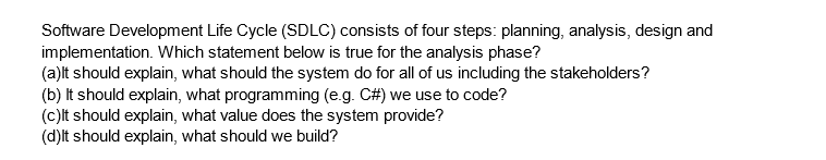 Software Development Life Cycle (SDLC) consists of four steps: planning, analysis, design and
implementation. Which statement below is true for the analysis phase?
(a)lt should explain, what should the system do for all of us including the stakeholders?
(b) It should explain, what programming (e.g. C#) we use to code?
(c)It should explain, what value does the system provide?
(d) It should explain, what should we build?